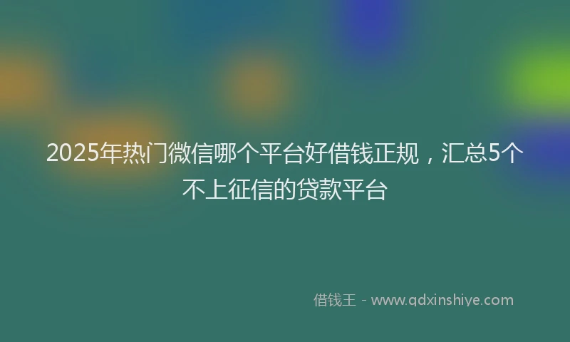 2025年热门微信哪个平台好借钱正规，汇总5个不上征信的贷款平台
