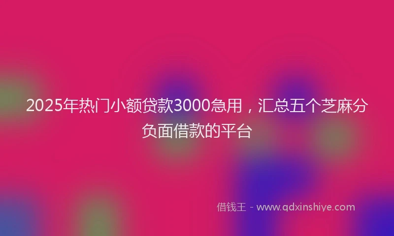 2025年热门小额贷款3000急用，汇总五个芝麻分负面借款的平台