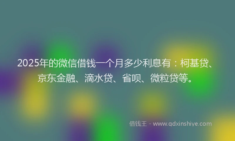 2025年的微信借钱一个月多少利息有：柯基贷、京东金融、滴水贷、省呗、微粒贷等。