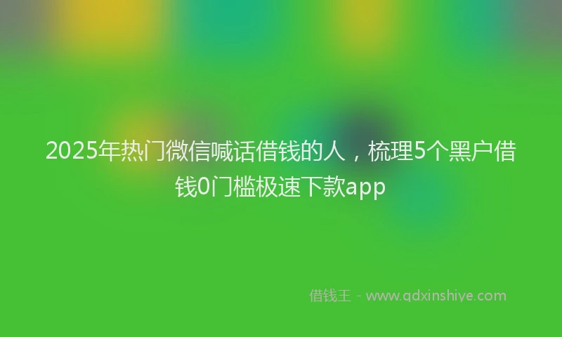 2025年热门微信喊话借钱的人，梳理5个黑户借钱0门槛极速下款app