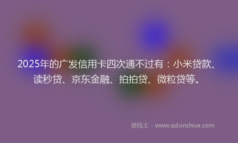2025年的广发信用卡四次通不过有：小米贷款、读秒贷、京东金融、拍拍贷、微粒贷等。