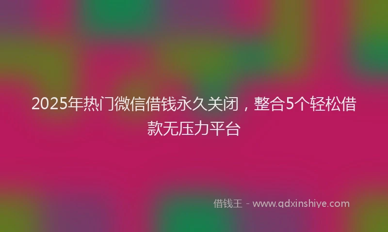 2025年热门微信借钱永久关闭，整合5个轻松借款无压力平台