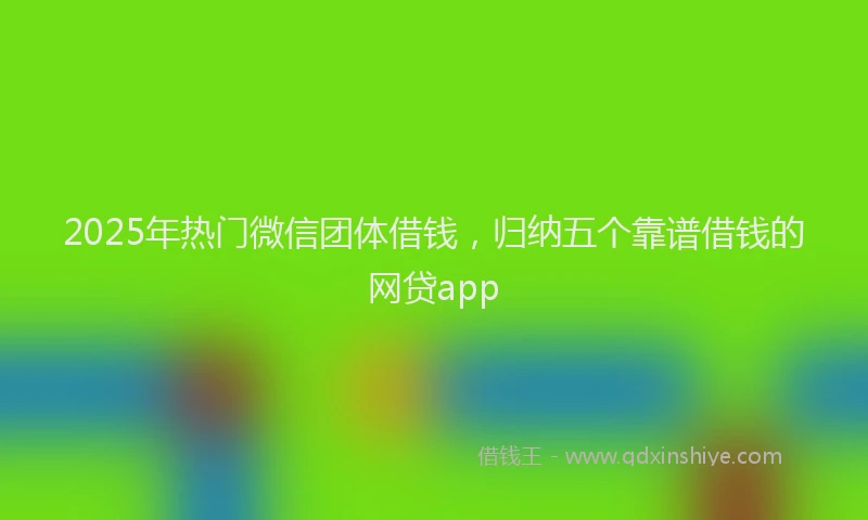 2025年热门微信团体借钱，归纳五个靠谱借钱的网贷app