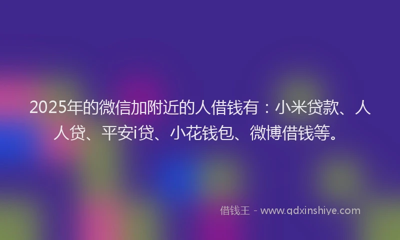 2025年的微信加附近的人借钱有：小米贷款、人人贷、平安i贷、小花钱包、微博借钱等。