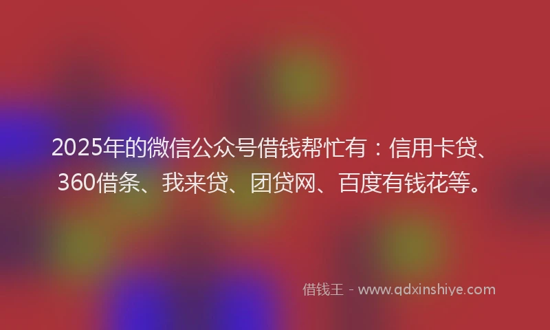 2025年的微信公众号借钱帮忙有：信用卡贷、360借条、我来贷、团贷网、百度有钱花等。
