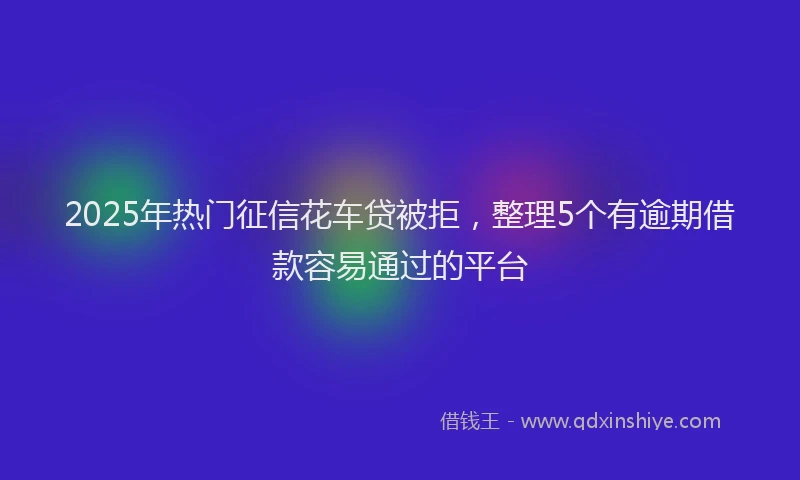 2025年热门征信花车贷被拒，整理5个有逾期借款容易通过的平台
