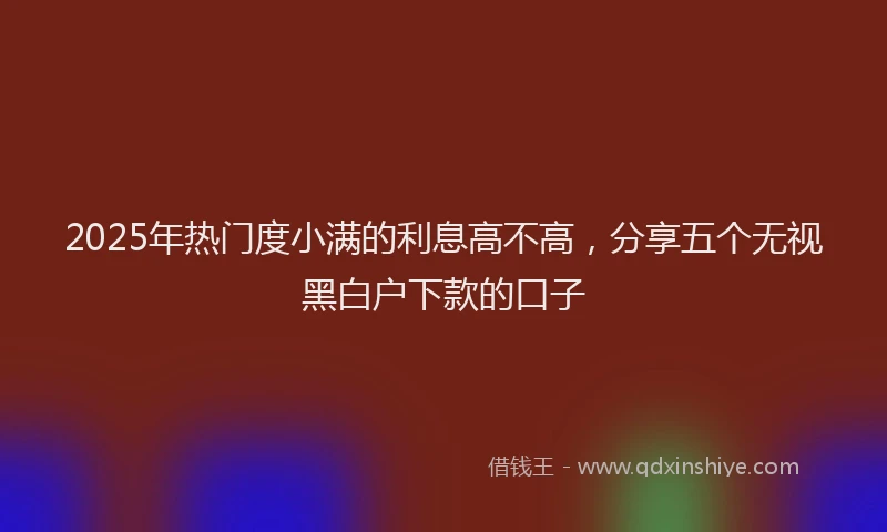 2025年热门度小满的利息高不高，分享五个无视黑白户下款的口子