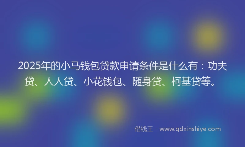 2025年的小马钱包贷款申请条件是什么有：功夫贷、人人贷、小花钱包、随身贷、柯基贷等。