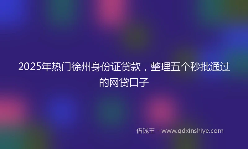 2025年热门徐州身份证贷款，整理五个秒批通过的网贷口子