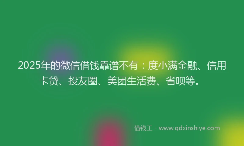 2025年的微信借钱靠谱不有：度小满金融、信用卡贷、投友圈、美团生活费、省呗等。