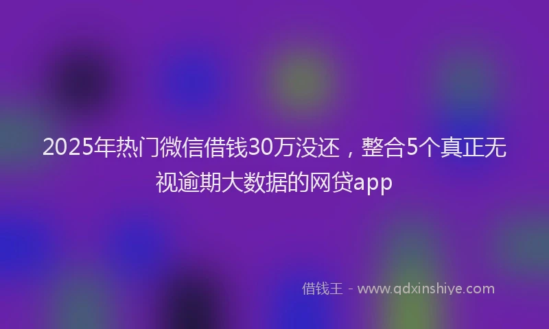 2025年热门微信借钱30万没还，整合5个真正无视逾期大数据的网贷app