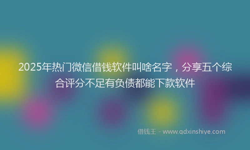 2025年热门微信借钱软件叫啥名字，分享五个综合评分不足有负债都能下款软件