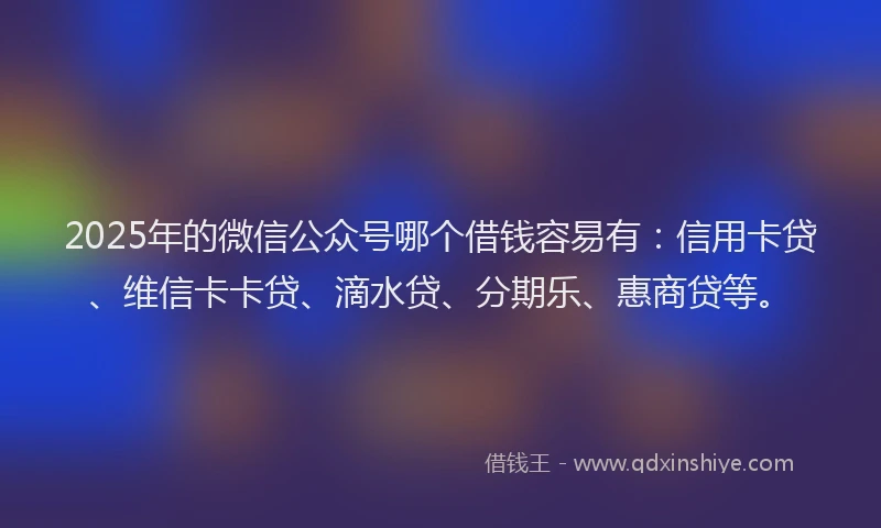 2025年的微信公众号哪个借钱容易有：信用卡贷、维信卡卡贷、滴水贷、分期乐、惠商贷等。
