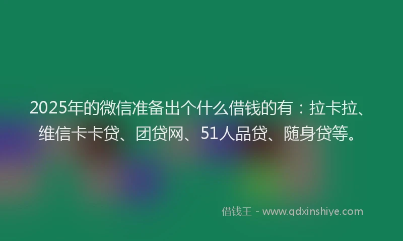 2025年的微信准备出个什么借钱的有：拉卡拉、维信卡卡贷、团贷网、51人品贷、随身贷等。