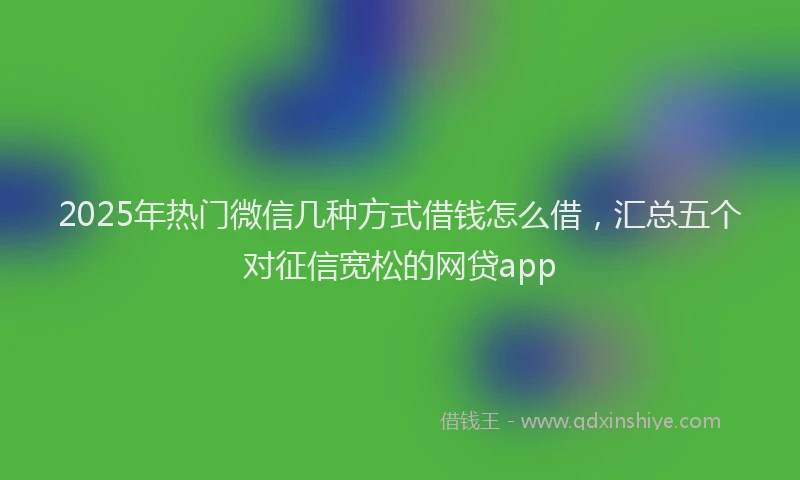 2025年热门微信几种方式借钱怎么借，汇总五个对征信宽松的网贷app