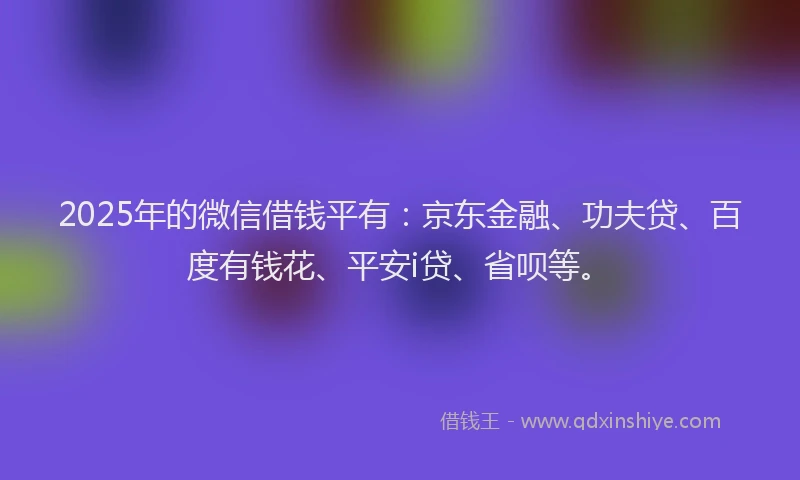 2025年的微信借钱平有：京东金融、功夫贷、百度有钱花、平安i贷、省呗等。