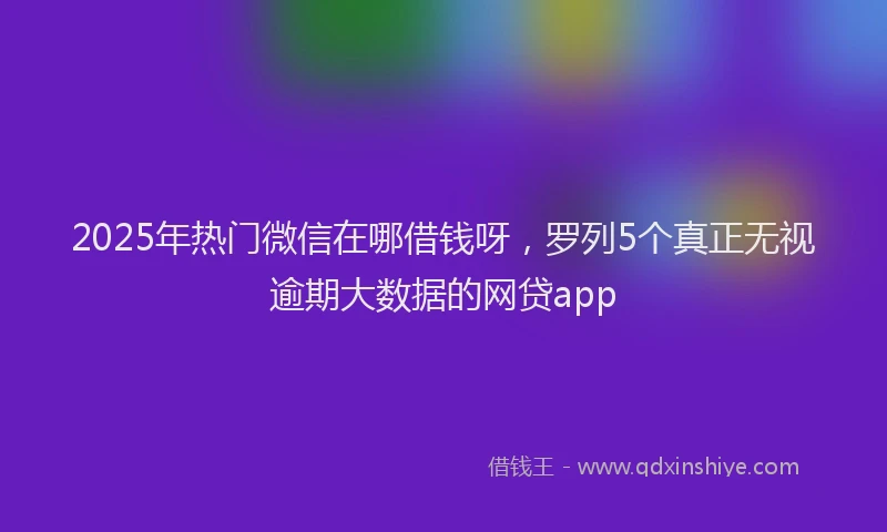 2025年热门微信在哪借钱呀，罗列5个真正无视逾期大数据的网贷app