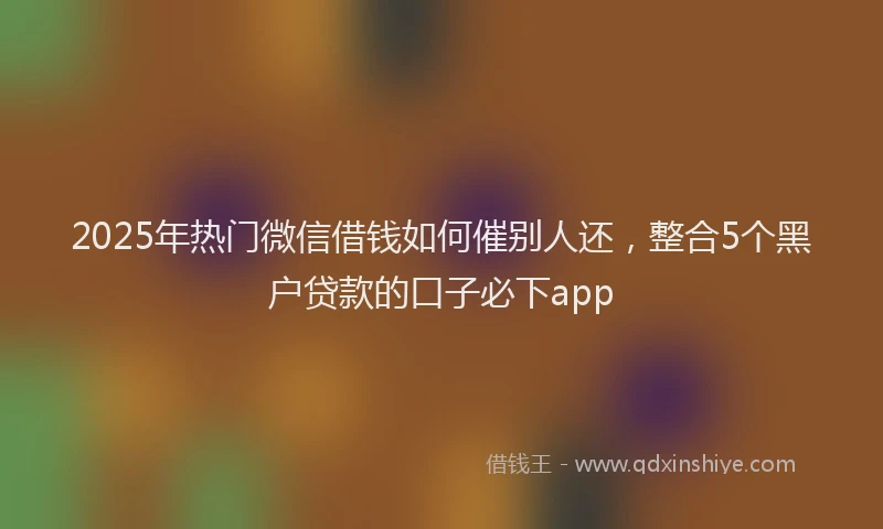 2025年热门微信借钱如何催别人还，整合5个黑户贷款的口子必下app