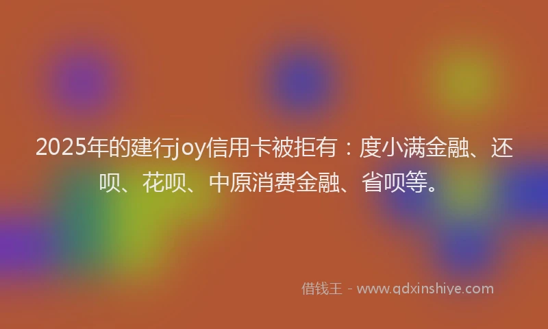 2025年的建行joy信用卡被拒有：度小满金融、还呗、花呗、中原消费金融、省呗等。