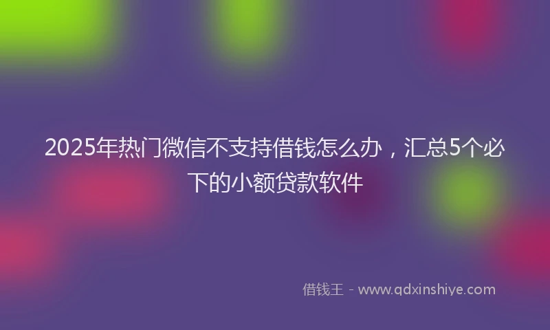 2025年热门微信不支持借钱怎么办，汇总5个必下的小额贷款软件