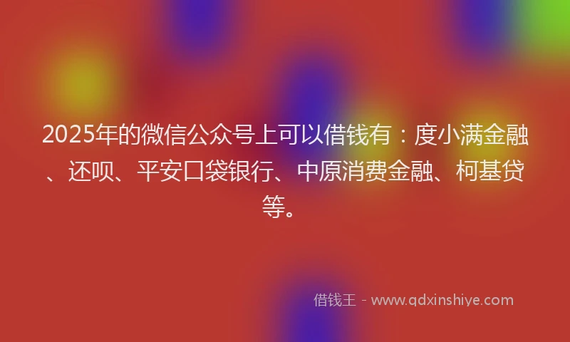2025年的微信公众号上可以借钱有：度小满金融、还呗、平安口袋银行、中原消费金融、柯基贷等。