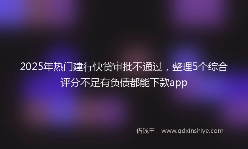 2025年热门建行快贷审批不通过，整理5个综合评分不足有负债都能下款app