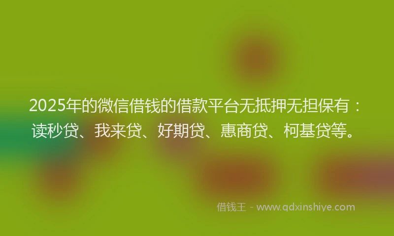 2025年的微信借钱的借款平台无抵押无担保有：读秒贷、我来贷、好期贷、惠商贷、柯基贷等。