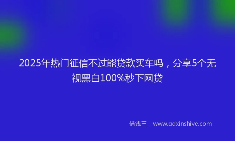 2025年热门征信不过能贷款买车吗，分享5个无视黑白100%秒下网贷