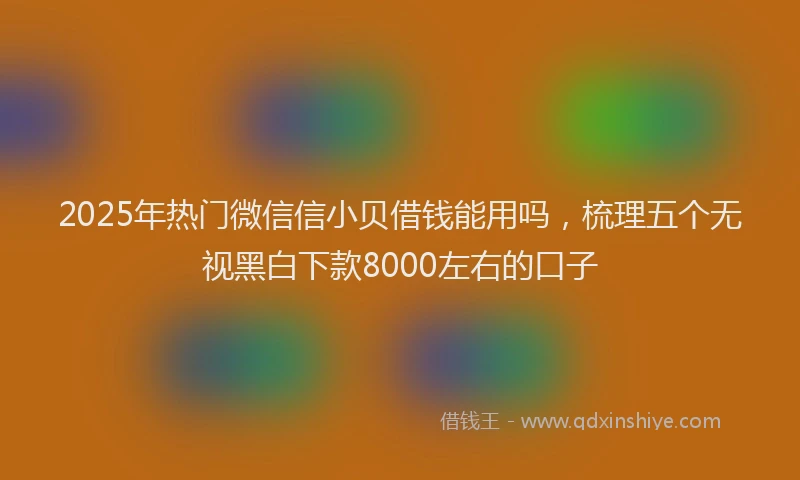 2025年热门微信信小贝借钱能用吗，梳理五个无视黑白下款8000左右的口子