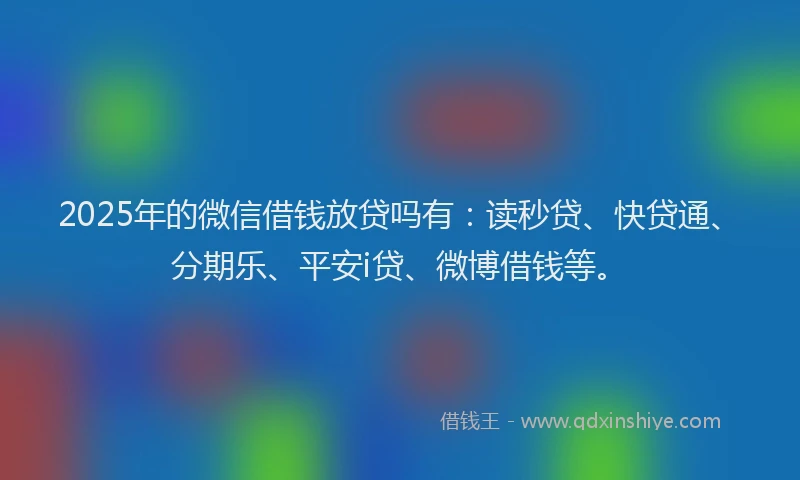 2025年的微信借钱放贷吗有：读秒贷、快贷通、分期乐、平安i贷、微博借钱等。