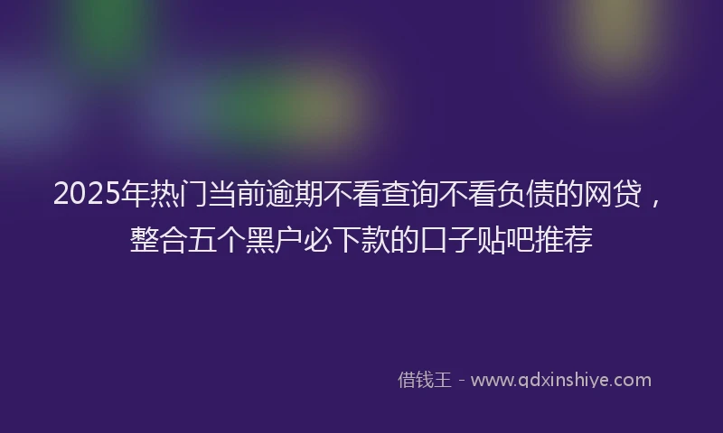 2025年热门当前逾期不看查询不看负债的网贷，整合五个黑户必下款的口子贴吧推荐