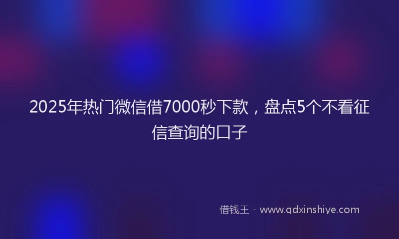 2025年热门微信借7000秒下款，盘点5个不看征信查询的口子