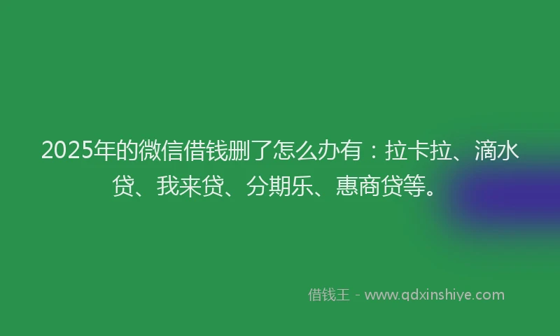 2025年的微信借钱删了怎么办有：拉卡拉、滴水贷、我来贷、分期乐、惠商贷等。