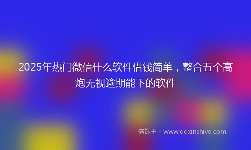2025年热门微信什么软件借钱简单，整合五个高炮无视逾期能下的软件