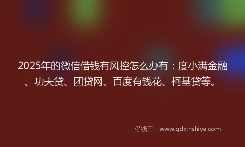 2025年的微信借钱有风控怎么办有：度小满金融、功夫贷、团贷网、百度有钱花、柯基贷等。
