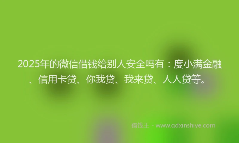 2025年的微信借钱给别人安全吗有：度小满金融、信用卡贷、你我贷、我来贷、人人贷等。