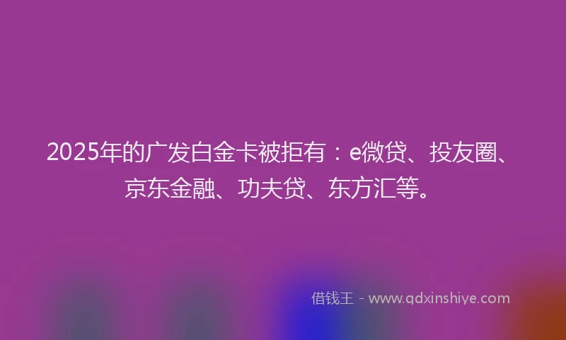2025年的广发白金卡被拒有：e微贷、投友圈、京东金融、功夫贷、东方汇等。