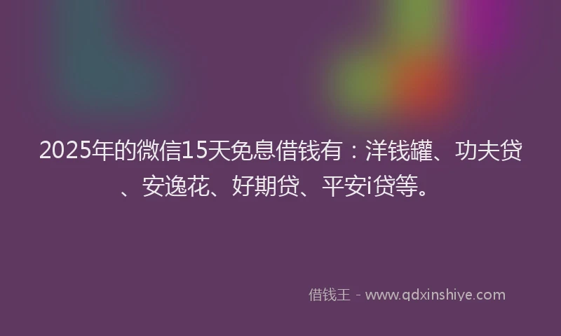 2025年的微信15天免息借钱有：洋钱罐、功夫贷、安逸花、好期贷、平安i贷等。