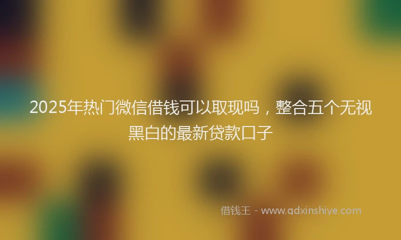 2025年热门微信借钱可以取现吗，整合五个无视黑白的最新贷款口子
