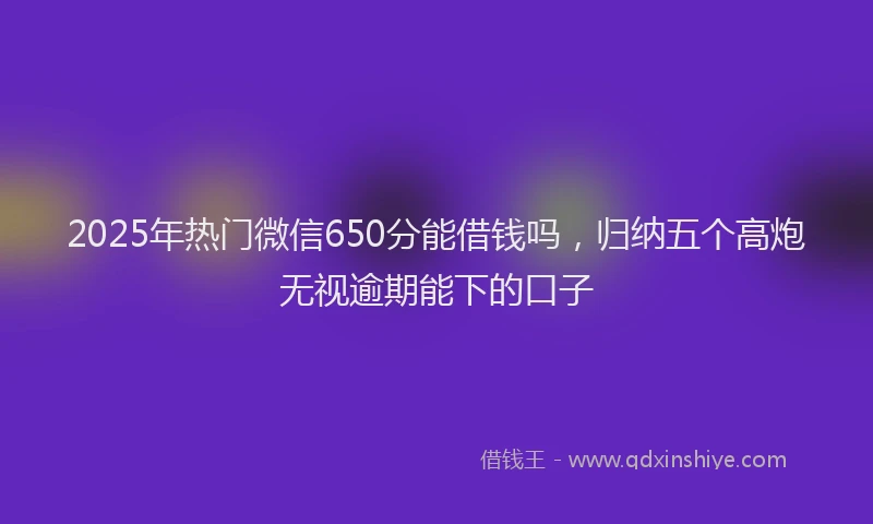 2025年热门微信650分能借钱吗，归纳五个高炮无视逾期能下的口子
