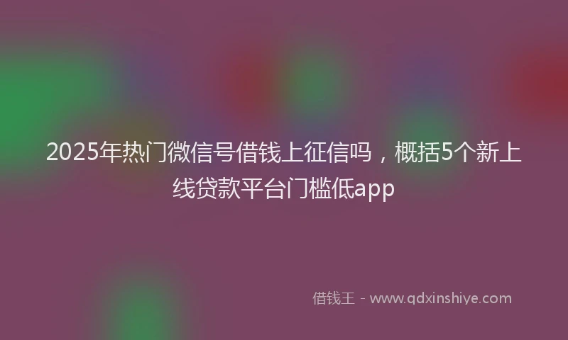 2025年热门微信号借钱上征信吗，概括5个新上线贷款平台门槛低app