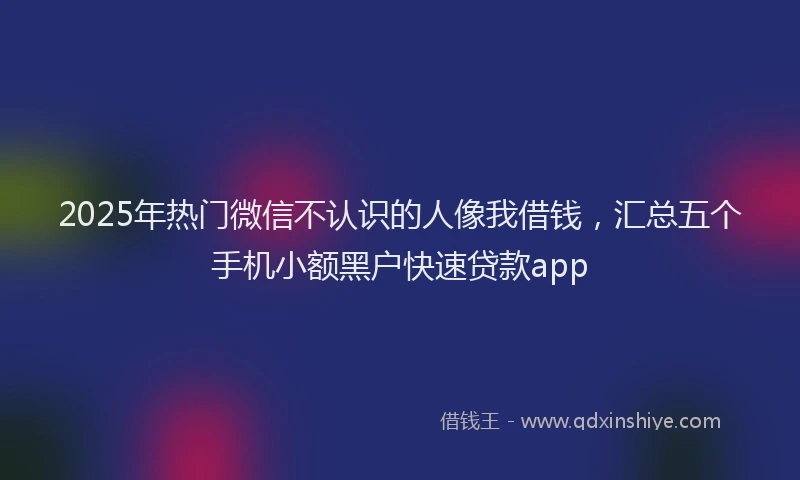 2025年热门微信不认识的人像我借钱，汇总五个手机小额黑户快速贷款app