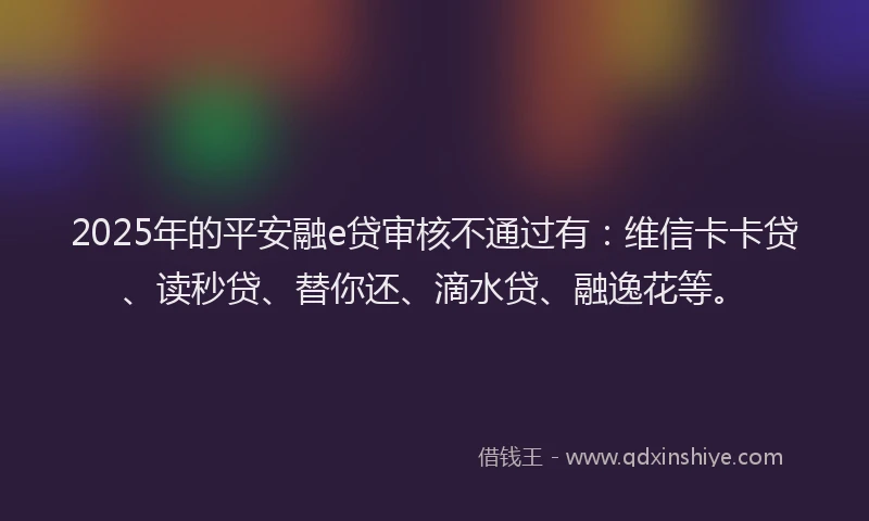 2025年的平安融e贷审核不通过有：维信卡卡贷、读秒贷、替你还、滴水贷、融逸花等。