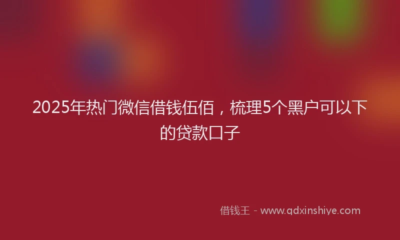 2025年热门微信借钱伍佰，梳理5个黑户可以下的贷款口子