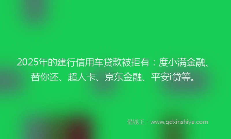 2025年的建行信用车贷款被拒有：度小满金融、替你还、超人卡、京东金融、平安i贷等。