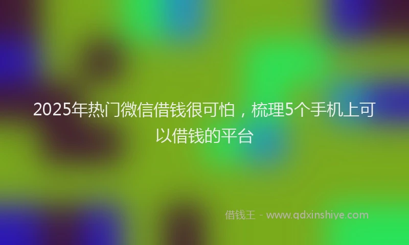 2025年热门微信借钱很可怕，梳理5个手机上可以借钱的平台