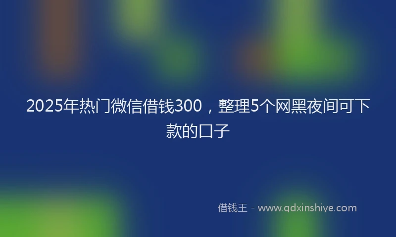 2025年热门微信借钱300，整理5个网黑夜间可下款的口子