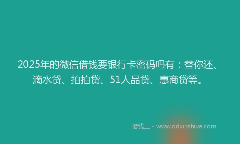 2025年的微信借钱要银行卡密码吗有：替你还、滴水贷、拍拍贷、51人品贷、惠商贷等。