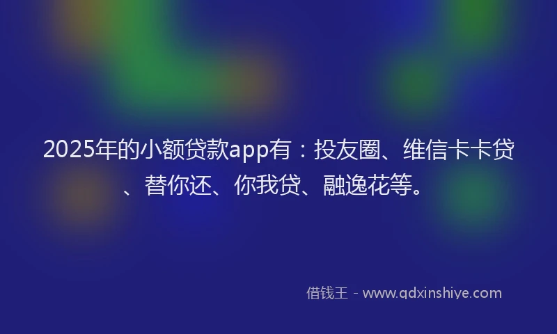 2025年的小额贷款app有：投友圈、维信卡卡贷、替你还、你我贷、融逸花等。