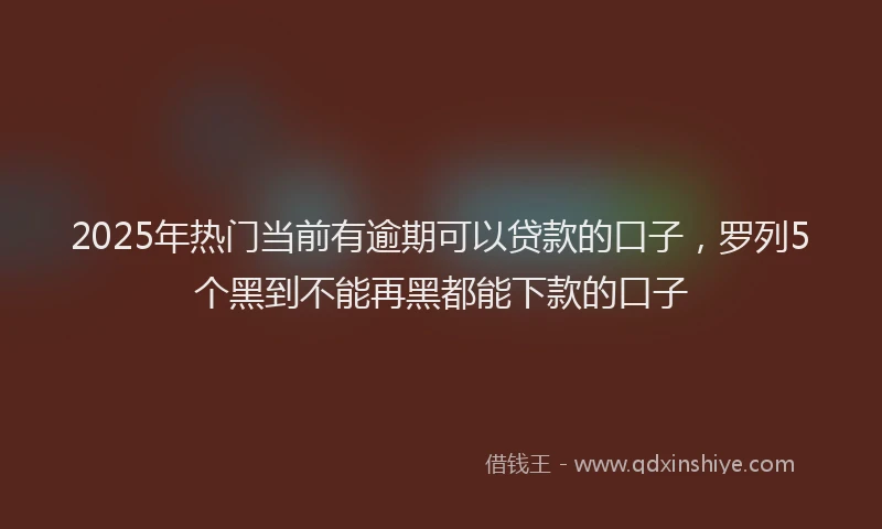 2025年热门当前有逾期可以贷款的口子，罗列5个黑到不能再黑都能下款的口子